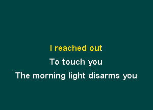 I reached out
To touch you

The morning light disarms you