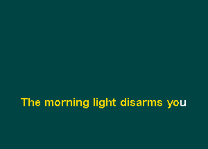 The morning light disarms you