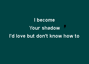 I become
Your shadow

I'd love but don't know how to