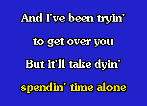 And I've been tryin'

to get 0
And I've been

spendin' time alone