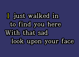 I just walked in
to find you here

With that sad
look upon your face