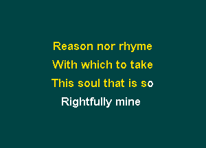 Reason nor rhyme
With which to take
This soul that is so

Rightfully mine