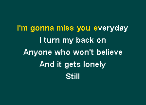 I'm gonna miss you everyday
I turn my back on

Anyone who won't believe
And it gets lonely
Still