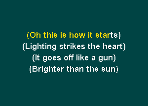 (Oh this is how it starts)
(Lighting strikes the heart)

(It goes off like a gun)
(Brighter than the sun)