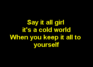 Say it all girl
it's a cold world

When you keep it all to
yourself