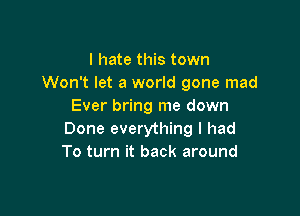 I hate this town
Won't let a world gone mad
Ever bring me down

Done everything I had
To turn it back around