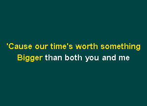 'Cause our time's worth something

Bigger than both you and me
