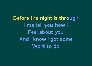 Before the night is through
Pma tell you how I
Feel about you

And I know I got some
Work to do