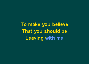 To make you believe
That you should be

Leaving with me