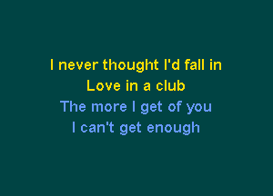 I never thought I'd fall in
Love in a club

The more I get of you
I can't get enough