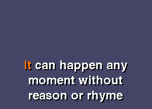 It can happen any
moment without
reason or rhyme