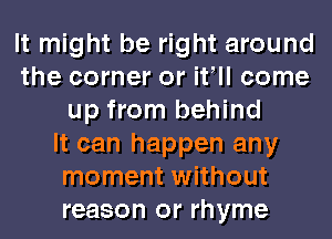 It might be right around
the corner or it ll come
up from behind
It can happen any
moment without
reason or rhyme