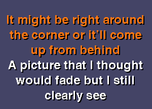 It might be right around
the corner or it ll come
up from behind
A picture that I thought
would fade but I still
clearly see