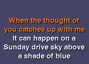 When the thought of
you catches up with me
It can happen on a
Sunday drive sky above
a shade of blue