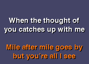 When the thought of
you catches up with me

Mile after mile goes by
but you're all I see