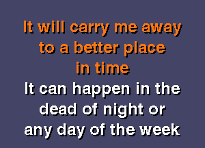 It will carry me away
to a better place
in time

It can happen in the
dead of night or
any day of the week