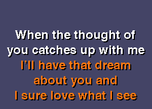 When the thought of
you catches up with me
VII have that dream
about you and
I sure love what I see