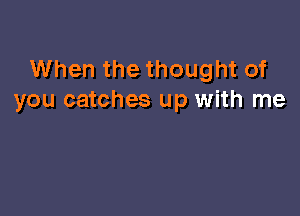 When the thought of
you catches up with me