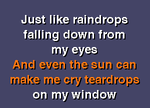 Just like raindrops
falling down from
my eyes
And even the sun can
make me cry teard rops
on my window