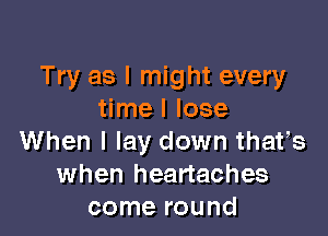 Try as I might every
time I lose

When I lay down thafs
when heartaches
come round