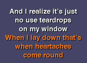 And I realize ifs just
no use teardrops
on my window
When I lay down thafs
when heartaches
come round