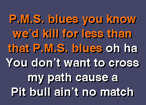 P.M.S. blues you know
wed kill for less than
that P.M.S. blues oh ha
You don t want to cross
my path cause a
Pit bull ain t no match