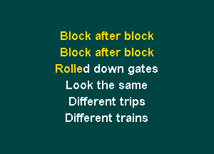 Block after block
Block after block
Rolled down gates

Look the same
Different trips
Different trains