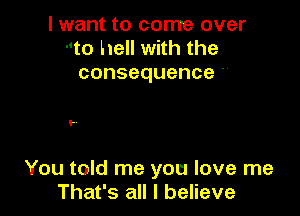 I want to come over
-'to hell with the
consequence

..

You told me you love me
That's all I believe