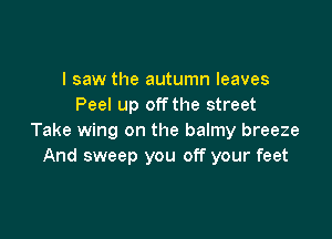 I saw the autumn leaves
Peel up offthe street

Take wing on the balmy breeze
And sweep you off your feet