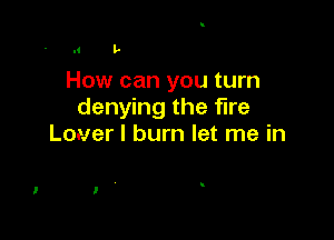 l' L

How can you turn
denying the fire

Louer I burn let me in