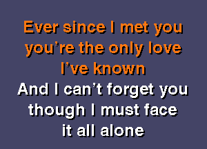 Ever since I met you
youWe the only love
We known

And I can't forget you
though I must face
it all alone