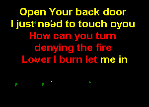 Open Your back door
ljust' ne'ed to touch oyou
How can you turn
denying the fire

Lover I burn let me in