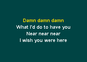 Damn damn damn
What I'd do to have you

Near near near
I wish you were here