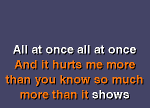 All at once all at once

And it hurts me more
than you know so much
more than it shows