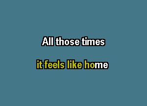 All those times

it feels like home