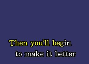 Then you l1 begin

to make it better
