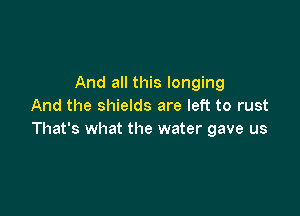And all this longing
And the shields are left to rust

That's what the water gave us