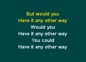 But would you
Have it any other way
Would you

Have it any other way
You could
Have it any other way