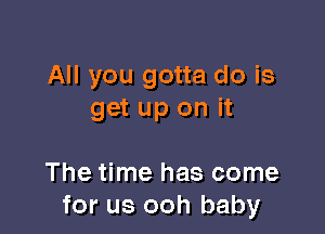 All you gotta do is
get up on it

The time has come
for us ooh baby