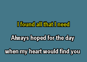 I found all that I need

Always hoped for the day

when my heart would find you