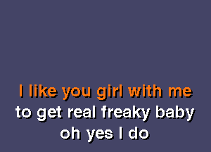 I like you girl with me
to get real freaky baby
oh yes I do