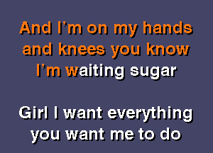 And Fm on my hands
and knees you know
Fm waiting sugar

Girl I want everything
you want me to do