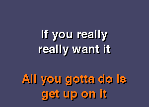 If you really
really want it

All you gotta do is
get up on it
