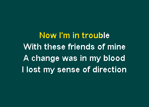 Now I'm in trouble
With these friends of mine

A change was in my blood
I lost my sense of direction