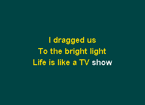 I dragged us
To the bright light

Life is like a TV show
