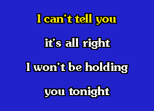 I can't tell you

it's all right

I won't be holding

you tonight
