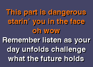 This part is dangerous
stariw you in the face
oh wow
Remember listen as your
day unfolds challenge
what the future holds