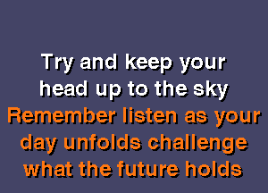 Try and keep your
head up to the sky
Remember listen as your
day unfolds challenge
what the future holds