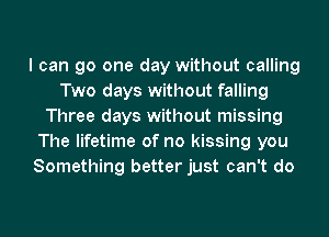 I can go one day without calling
Two days without falling
Three days without missing
The lifetime of no kissing you
Something better just can't do