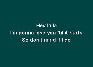 Hey la la
I'm gonna love you 'til it hurts

So don't mind ifl do